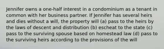 Jennifer owns a one-half interest in a condominium as a tenant in common with her business partner. If Jennifer has several heirs and dies without a will, the property will (a) pass to the heirs by the laws of descent and distribution (b) escheat to the state (c) pass to the surviving spouse based on homestead law (d) pass to the surviving heirs according to the provisions of the will