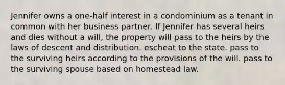 Jennifer owns a one-half interest in a condominium as a tenant in common with her business partner. If Jennifer has several heirs and dies without a will, the property will pass to the heirs by the laws of descent and distribution. escheat to the state. pass to the surviving heirs according to the provisions of the will. pass to the surviving spouse based on homestead law.