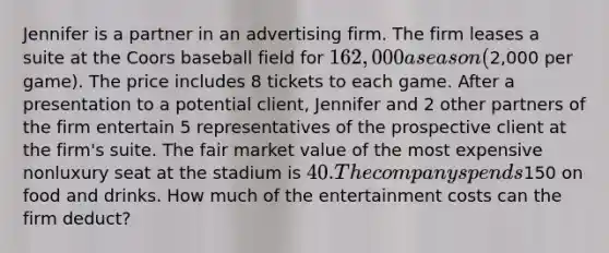 Jennifer is a partner in an advertising firm. The firm leases a suite at the Coors baseball field for 162,000 a season (2,000 per game). The price includes 8 tickets to each game. After a presentation to a potential client, Jennifer and 2 other partners of the firm entertain 5 representatives of the prospective client at the firm's suite. The fair market value of the most expensive nonluxury seat at the stadium is 40. The company spends150 on food and drinks. How much of the entertainment costs can the firm deduct?