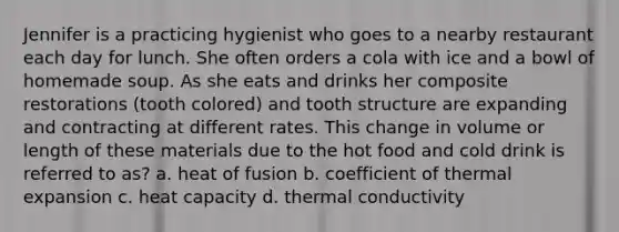 Jennifer is a practicing hygienist who goes to a nearby restaurant each day for lunch. She often orders a cola with ice and a bowl of homemade soup. As she eats and drinks her composite restorations (tooth colored) and tooth structure are expanding and contracting at different rates. This change in volume or length of these materials due to the hot food and cold drink is referred to as? a. heat of fusion b. coefficient of thermal expansion c. heat capacity d. thermal conductivity