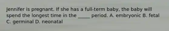 Jennifer is pregnant. If she has a full-term baby, the baby will spend the longest time in the _____ period. A. embryonic B. fetal C. germinal D. neonatal