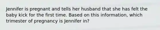 Jennifer is pregnant and tells her husband that she has felt the baby kick for the first time. Based on this information, which trimester of pregnancy is Jennifer in?