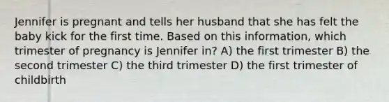 Jennifer is pregnant and tells her husband that she has felt the baby kick for the first time. Based on this information, which trimester of pregnancy is Jennifer in? A) the first trimester B) the second trimester C) the third trimester D) the first trimester of childbirth