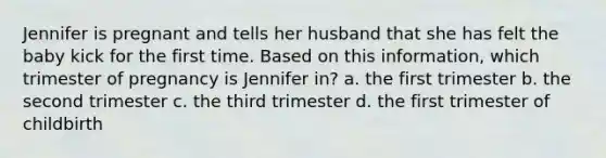 Jennifer is pregnant and tells her husband that she has felt the baby kick for the first time. Based on this information, which trimester of pregnancy is Jennifer in? a. the first trimester b. the second trimester c. the third trimester d. the first trimester of childbirth