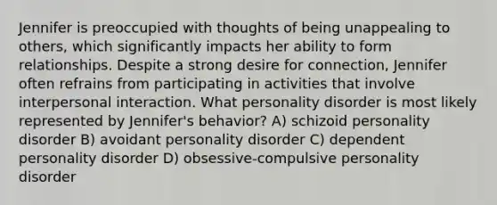 Jennifer is preoccupied with thoughts of being unappealing to others, which significantly impacts her ability to form relationships. Despite a strong desire for connection, Jennifer often refrains from participating in activities that involve interpersonal interaction. What personality disorder is most likely represented by Jennifer's behavior? A) schizoid personality disorder B) avoidant personality disorder C) dependent personality disorder D) obsessive-compulsive personality disorder