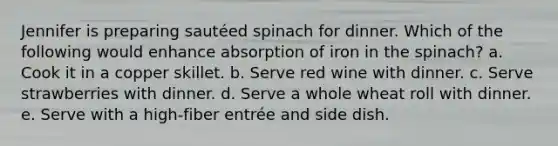 Jennifer is preparing sautéed spinach for dinner. Which of the following would enhance absorption of iron in the spinach? a. Cook it in a copper skillet. b. Serve red wine with dinner. c. Serve strawberries with dinner. d. Serve a whole wheat roll with dinner. e. Serve with a high-fiber entrée and side dish.