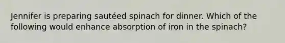 Jennifer is preparing sautéed spinach for dinner. Which of the following would enhance absorption of iron in the spinach?