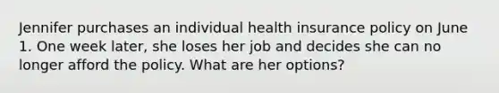 Jennifer purchases an individual health insurance policy on June 1. One week later, she loses her job and decides she can no longer afford the policy. What are her options?