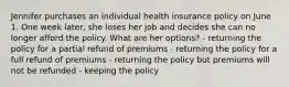 Jennifer purchases an individual health insurance policy on June 1. One week later, she loses her job and decides she can no longer afford the policy. What are her options? - returning the policy for a partial refund of premiums - returning the policy for a full refund of premiums - returning the policy but premiums will not be refunded - keeping the policy