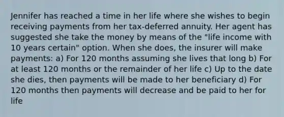 Jennifer has reached a time in her life where she wishes to begin receiving payments from her tax-deferred annuity. Her agent has suggested she take the money by means of the "life income with 10 years certain" option. When she does, the insurer will make payments: a) For 120 months assuming she lives that long b) For at least 120 months or the remainder of her life c) Up to the date she dies, then payments will be made to her beneficiary d) For 120 months then payments will decrease and be paid to her for life