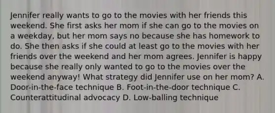 Jennifer really wants to go to the movies with her friends this weekend. She first asks her mom if she can go to the movies on a weekday, but her mom says no because she has homework to do. She then asks if she could at least go to the movies with her friends over the weekend and her mom agrees. Jennifer is happy because she really only wanted to go to the movies over the weekend anyway! What strategy did Jennifer use on her mom? A. Door-in-the-face technique B. Foot-in-the-door technique C. Counterattitudinal advocacy D. Low-balling technique