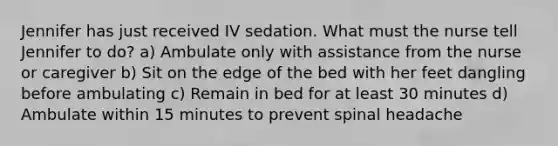 Jennifer has just received IV sedation. What must the nurse tell Jennifer to do? a) Ambulate only with assistance from the nurse or caregiver b) Sit on the edge of the bed with her feet dangling before ambulating c) Remain in bed for at least 30 minutes d) Ambulate within 15 minutes to prevent spinal headache