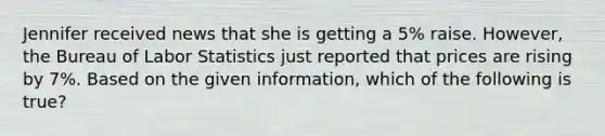 Jennifer received news that she is getting a 5% raise. However, the Bureau of Labor Statistics just reported that prices are rising by 7%. Based on the given information, which of the following is true?