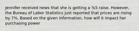 Jennifer received news that she is getting a %5 raise. However, the Bureau of Labor Statistics just reported that prices are rising by 7%. Based on the given information, how will it impact her purchasing power