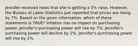 Jennifer received news that she is getting a 5% raise. However, the Bureau of Labor Statistics just reported that prices are rising by 7%. Based on the given information, which of these statements is TRUE? Inflation has no impact on purchasing power. Jennifer's purchasing power will rise by 7%. Jennifer's purchasing power will decline by 2%. Jennifer's purchasing power will rise by 2%.