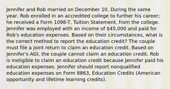 Jennifer and Rob married on December 10. During the same year, Rob enrolled in an accredited college to further his career; he received a Form 1098-T, Tuition Statement, from the college. Jennifer was employed with an income of 45,000 and paid for Rob's education expenses. Based on their circumstances, what is the correct method to report the education credit? The couple must file a joint return to claim an education credit. Based on Jennifer's AGI, the couple cannot claim an education credit. Rob is ineligible to claim an education credit because Jennifer paid his education expenses. Jennifer should report nonqualified education expenses on Form 8863, Education Credits (American opportunity and lifetime learning credits).