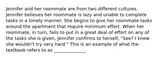 Jennifer and her roommate are from two different cultures. Jennifer believes her roommate is lazy and unable to complete tasks in a timely manner. She begins to give her roommate tasks around the apartment that require minimum effort. When her roommate, in turn, fails to put in a great deal of effort on any of the tasks she is given, Jennifer confirms to herself, "See? I knew she wouldn't try very hard." This is an example of what the textbook refers to as ______________.