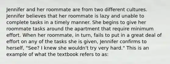 Jennifer and her roommate are from two different cultures. Jennifer believes that her roommate is lazy and unable to complete tasks in a timely manner. She begins to give her roommate tasks around the apartment that require minimum effort. When her roommate, in turn, fails to put in a great deal of effort on any of the tasks she is given, Jennifer confirms to herself, "See? I knew she wouldn't try very hard." This is an example of what the textbook refers to as: