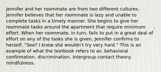 Jennifer and her roommate are from two different cultures. Jennifer believes that her roommate is lazy and unable to complete tasks in a timely manner. She begins to give her roommate tasks around the apartment that require minimum effort. When her roommate, in turn, fails to put in a great deal of effort on any of the tasks she is given, Jennifer confirms to herself, "See? I knew she wouldn't try very hard." This is an example of what the textbook refers to as: behavioral confirmation. discrimination. intergroup contact theory. mindfulness.