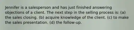 Jennifer is a salesperson and has just finished answering objections of a client. The next step in the selling process is: (a) the sales closing. (b) acquire knowledge of the client. (c) to make the sales presentation. (d) the follow-up.