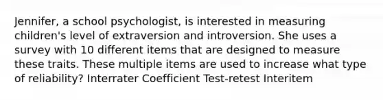 Jennifer, a school psychologist, is interested in measuring children's level of extraversion and introversion. She uses a survey with 10 different items that are designed to measure these traits. These multiple items are used to increase what type of reliability? Interrater Coefficient Test-retest Interitem