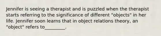 Jennifer is seeing a therapist and is puzzled when the therapist starts referring to the significance of different "objects" in her life. Jennifer soon learns that in object relations theory, an "object" refers to_________.