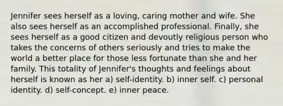 Jennifer sees herself as a loving, caring mother and wife. She also sees herself as an accomplished professional. Finally, she sees herself as a good citizen and devoutly religious person who takes the concerns of others seriously and tries to make the world a better place for those less fortunate than she and her family. This totality of Jennifer's thoughts and feelings about herself is known as her a) self-identity. b) inner self. c) personal identity. d) self-concept. e) inner peace.