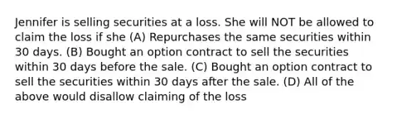 Jennifer is selling securities at a loss. She will NOT be allowed to claim the loss if she (A) Repurchases the same securities within 30 days. (B) Bought an option contract to sell the securities within 30 days before the sale. (C) Bought an option contract to sell the securities within 30 days after the sale. (D) All of the above would disallow claiming of the loss