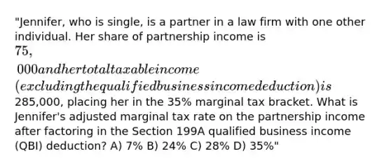 "Jennifer, who is single, is a partner in a law firm with one other individual. Her share of partnership income is 75,000 and her total taxable income (excluding the qualified business income deduction) is285,000, placing her in the 35% marginal tax bracket. What is Jennifer's adjusted marginal tax rate on the partnership income after factoring in the Section 199A qualified business income (QBI) deduction? A) 7% B) 24% C) 28% D) 35%"