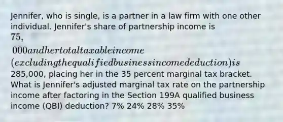 Jennifer, who is single, is a partner in a law firm with one other individual. Jennifer's share of partnership income is 75,000 and her total taxable income (excluding the qualified business income deduction) is285,000, placing her in the 35 percent marginal tax bracket. What is Jennifer's adjusted marginal tax rate on the partnership income after factoring in the Section 199A qualified business income (QBI) deduction? 7% 24% 28% 35%