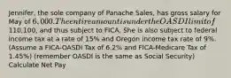 Jennifer, the sole company of Panache Sales, has gross salary for May of 6,000. The entire amount is under the OASDI limit of110,100, and thus subject to FICA, She is also subject to federal income tax at a rate of 15% and Oregon income tax rate of 9%. (Assume a FICA-OASDI Tax of 6.2% and FICA-Medicare Tax of 1.45%) (remember OASDI is the same as Social Security) Calculate Net Pay