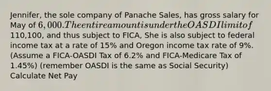 Jennifer, the sole company of Panache Sales, has gross salary for May of 6,000. The entire amount is under the OASDI limit of110,100, and thus subject to FICA, She is also subject to federal income tax at a rate of 15% and Oregon income tax rate of 9%. (Assume a FICA-OASDI Tax of 6.2% and FICA-Medicare Tax of 1.45%) (remember OASDI is the same as Social Security) Calculate Net Pay