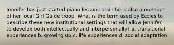 Jennifer has just started piano lessons and she is also a member of her local Girl Guide troop. What is the term used by Eccles to describe these new institutional settings that will allow Jennifer to develop both intellectually and interpersonally? a. transitional experiences b. growing up c. life experiences d. social adaptation