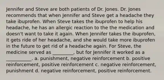 Jennifer and Steve are both patients of Dr. Jones. Dr. Jones recommends that when Jennifer and Steve get a headache they take ibuprofen. When Steve takes the ibuprofen to help his headache, he has an allergic reaction to the the medication and doesn't want to take it again. When Jennifer takes the ibuprofen, it gets ride of her headache, and she would take more ibuprofen in the future to get rid of a headache again. For Steve, the medicine served as _________, but for Jennifer it worked as a ___________. a. punishment, negative reinforcement b. positive reinforcement, positive reinforcement c. negative reinforcement, punishment d. negative reinforcement, positive reinforcement.