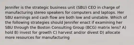 Jennifer is the strategic business unit (SBU) CEO in charge of manufacturing stereo speakers for computers and laptops. Her SBU earnings and cash flow are both low and unstable. Which of the following strategies should Jennifer enact if examining her SBU through the Boston Consulting Group (BCG) matrix lens? A) hold B) invest for growth C) harvest and/or divest D) allocate more resources for manufacturing