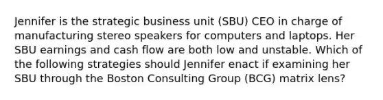 Jennifer is the strategic business unit (SBU) CEO in charge of manufacturing stereo speakers for computers and laptops. Her SBU earnings and cash flow are both low and unstable. Which of the following strategies should Jennifer enact if examining her SBU through the Boston Consulting Group (BCG) matrix lens?