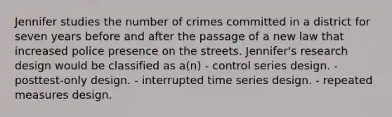 Jennifer studies the number of crimes committed in a district for seven years before and after the passage of a new law that increased police presence on the streets. Jennifer's research design would be classified as a(n) - control series design. - posttest-only design. - interrupted time series design. - repeated measures design.