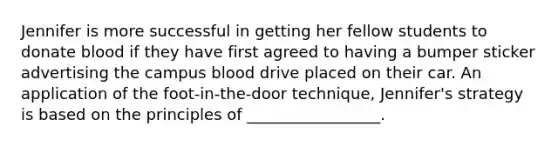 Jennifer is more successful in getting her fellow students to donate blood if they have first agreed to having a bumper sticker advertising the campus blood drive placed on their car. An application of the foot-in-the-door technique, Jennifer's strategy is based on the principles of _________________.