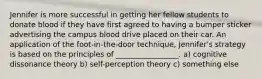 Jennifer is more successful in getting her fellow students to donate blood if they have first agreed to having a bumper sticker advertising the campus blood drive placed on their car. An application of the foot-in-the-door technique, Jennifer's strategy is based on the principles of _________________. a) cognitive dissonance theory b) self-perception theory c) something else