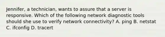 Jennifer, a technician, wants to assure that a server is responsive. Which of the following network diagnostic tools should she use to verify network connectivity? A. ping B. netstat C. ifconfig D. tracert