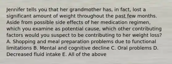 Jennifer tells you that her grandmother has, in fact, lost a significant amount of weight throughout the past few months. Aside from possible side effects of her medication regimen, which you examine as potential cause, which other <a href='https://www.questionai.com/knowledge/kjn2VvLRoa-contributing-factors' class='anchor-knowledge'>contributing factors</a> would you suspect to be contributing to her weight loss? A. Shopping and meal preparation problems due to functional limitations B. Mental and cognitive decline C. Oral problems D. Decreased fluid intake E. All of the above