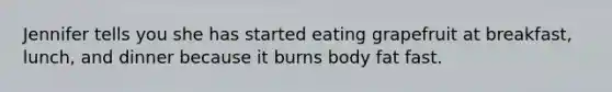 Jennifer tells you she has started eating grapefruit at breakfast, lunch, and dinner because it burns body fat fast.