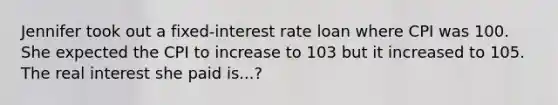 Jennifer took out a fixed-interest rate loan where CPI was 100. She expected the CPI to increase to 103 but it increased to 105. The real interest she paid is...?