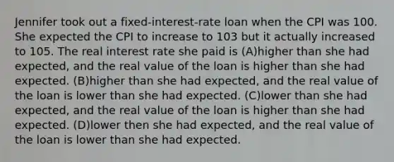 Jennifer took out a fixed-interest-rate loan when the CPI was 100. She expected the CPI to increase to 103 but it actually increased to 105. The real interest rate she paid is (A)higher than she had expected, and the real value of the loan is higher than she had expected. (B)higher than she had expected, and the real value of the loan is lower than she had expected. (C)lower than she had expected, and the real value of the loan is higher than she had expected. (D)lower then she had expected, and the real value of the loan is lower than she had expected.