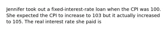 Jennifer took out a fixed-interest-rate loan when the CPI was 100. She expected the CPI to increase to 103 but it actually increased to 105. The real interest rate she paid is