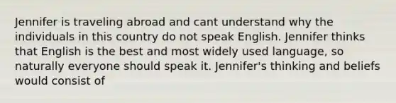 Jennifer is traveling abroad and cant understand why the individuals in this country do not speak English. Jennifer thinks that English is the best and most widely used language, so naturally everyone should speak it. Jennifer's thinking and beliefs would consist of