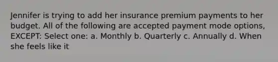 Jennifer is trying to add her insurance premium payments to her budget. All of the following are accepted payment mode options, EXCEPT: Select one: a. Monthly b. Quarterly c. Annually d. When she feels like it