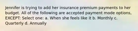 Jennifer is trying to add her insurance premium payments to her budget. All of the following are accepted payment mode options, EXCEPT: Select one: a. When she feels like it b. Monthly c. Quarterly d. Annually