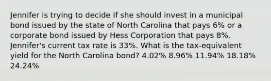 Jennifer is trying to decide if she should invest in a municipal bond issued by the state of North Carolina that pays 6% or a corporate bond issued by Hess Corporation that pays 8%. Jennifer's current tax rate is 33%. What is the tax-equivalent yield for the North Carolina bond? 4.02% 8.96% 11.94% 18.18% 24.24%