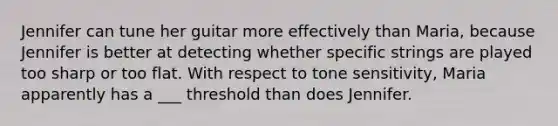 Jennifer can tune her guitar more effectively than Maria, because Jennifer is better at detecting whether specific strings are played too sharp or too flat. With respect to tone sensitivity, Maria apparently has a ___ threshold than does Jennifer.